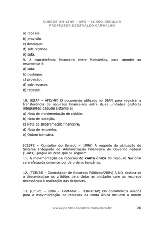CURSOS ON-LINE – AFO – CURSO REGULAR
                  PROFESSOR DEUSVALDO CARVALHO

a) repasse.
b) provisão.
c) destaque.
d) sub-repasse.
e) cota.
9. A transferência financeira entre Ministérios, para atender ao
orçamento é:
a) cota.
b) destaque.
c) provisão.
d) sub-repasse.
e) repasse.


10. (ESAF – AFC/MF) O documento utilizado no SIAFI para registrar a
transferência de recursos financeiros entre duas unidades gestoras
integrantes daquele sistema é:
a) Nota de movimentação de crédito.
b) Nota de dotação.
c) Nota de programação financeira.
d) Nota de empenho.
e) Ordem bancária.


(CESPE – Consultor do Senado – 1996) A respeito da utilização do
Sistema Integrado de Administração Financeira do Governo Federal
(SIAFI), julgue os itens que se seguem.
11. A movimentação de recursos da conta única do Tesouro Nacional
será efetuada somente por de ordens bancárias.


12. (TCE/ES – Controlador de Recursos Públicos/2004) A ND destina-se
a descentralizar os créditos para dotar as unidades com os recursos
necessários à realização das despesas.


13. (CESPE – 2004 – Contador - TERRACAP) Os documentos usados
para a movimentação de recursos da conta única incluem a ordem


                   www.pontodosconcursos.com.br                  26
 