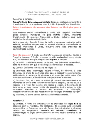 CURSOS ON-LINE – AFO – CURSO REGULAR
                PROFESSOR DEUSVALDO CARVALHO

Repetindo o conceito:
Transferência Intergovernamental: Despesas realizadas mediante a
transferência de recursos financeiros à União, Estado/DF e a Municípios;
Existe transferência de recursos dos Estados ou Municípios para a
União?
Isso mesmo! Existe transferência à União. São Despesas realizadas
pelos Estados, Municípios ou pelo Distrito Federal, mediante
transferência de recursos financeiros à União, inclusive para suas
entidades da administração indireta.
Veja o conceito: Transferências da União - despesas realizadas pelos
Estados, Municípios ou pelo Distrito Federal, mediante transferência de
recursos financeiros à União, inclusive para suas entidades da
administração indireta;


Para não esquecer! O órgão que transfere o recurso empenha, liquida e
“paga” a despesa. O órgão recebedor considera (classifica) como receita
sua, no momento em que o repassador liquida a despesa.
a) Incorreta. O reconhecimento da receita, nas entidades beneficiárias,
será no momento em que o órgão repassador liquidar a despesa.
b) Correta. Conforme comentário da opção “a”.
c) Incorreta. Essa informação deverá ocorrer, no mínimo, a cada
bimestre, no prazo de até 5 dias úteis após o respectivo encerramento,
evidenciando a natureza da despesa e o respectivo valor pago e/ou
liquidado acumulado até o bimestre em que ocorrer a despesa.
d) Incorreta. Ora, se o ente recebedor já contabilizou como receita no
momento em que o ente transferidor liquidou a despesa, se não houve o
repasse e o valor foi inscrito em restos a pagar, o beneficiário já
incorporou o valor como receita do exercício. Assim sendo, o ente
recebedor    classifica a   receita  no    momento     da  liquidação,
independentemente de seu recebimento ou inscrição em restos a pagar.
e) Incorreta. O ajuste deverá ser realizado bimestralmente.


Questão 2.
a) Correta. A forma de contabilização do enunciado da opção não se
coaduna com a realidade. Na realização de despesa cuja execução
orçamentária e financeira seja de forma descentralizada, a despesa
deverá ser empenhada somente na unidade concedente. A
contabilização no órgão beneficiário será de uma receita corrente ou de
capital.

                  www.pontodosconcursos.com.br                       28
 
