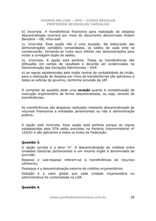 CURSOS ON-LINE – AFO – CURSO REGULAR
                 PROFESSOR DEUSVALDO CARVALHO

b) Incorreta. A transferência financeira para realização da despesa
descentralizada ocorrerá por meio do documento denominado Ordem
Bancária – OB, intra-siafi.
c). Incorreta. Essa opção não é uma exceção. Na elaboração das
demonstrações contábeis consolidadas, os saldos de cada ente se
compensarão, tornando-se nulos seus efeitos nas demonstrações para
evitar a contagem dupla de saldos.
d). Incorreta. A opção está perfeita. Todas as transferências são
efetuadas em contas de resultado e deverão ser evidenciadas na
Demonstração das Variações Patrimoniais – DVP.
e) as regras estabelecidas pelo órgão central de contabilidade da União,
para a realização de despesa por meio de transferências são aplicáveis a
todas as esferas de governo, conforme previsão da LRF.


O comando da questão pede uma exceção quanto à contabilização da
execução orçamentária de forma descentralizada, ou seja, através de
transferências.


As transferências são despesas realizadas mediante descentralização de
recursos financeiros a entidades pertencentes ou não à administração
pública.


A opção está incorreta. Essa opção está perfeita porque as regras
estabelecidas pela STN estão previstas na Portaria Interministerial nº
163/01 e são aplicáveis a todos os entes da Federação.


Questão 3.
A opção correta é a letra “e”. A descentralização de créditos entre
Unidades Gestoras pertencentes a um mesmo órgão é denominada de
provisão.
Repasse e     sub-repasse   referem-se   a   transferências   de   recursos
(dinheiro).
Destaque é a descentralização externa de créditos orçamentários.
Dotação é o valor global que cada             unidade   orçamentária    ou
administrativa foi contemplada na LOA.


Questão 4.


                  www.pontodosconcursos.com.br                          29
 