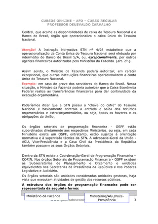 CURSOS ON-LINE – AFO – CURSO REGULAR
               PROFESSOR DEUSVALDO CARVALHO

Central, que acolhe as disponibilidades de caixa do Tesouro Nacional e o
Banco do Brasil, órgão que operacionaliza o caixa único do Tesouro
Nacional.


Atenção! A Instrução Normativa STN nº 4/98 estabelece que a
operacionalização da Conta Única do Tesouro Nacional será efetuada por
intermédio do Banco do Brasil S/A, ou, excepcionalmente, por outros
agentes financeiros autorizados pelo Ministério da Fazenda (art. 2º.).


Assim sendo, o Ministro da Fazenda poderá autorizar, em caráter
excepcional, que outras instituições financeiras operacionalizem a conta
única do Tesouro Nacional.
Exemplo: em caso de greve dos servidores do Banco do Brasil. Nessa
situação, o Ministro da Fazenda poderia autorizar que a Caixa Econômica
Federal realize as transferências financeiras para dar continuidade da
execução orçamentária.


Poderíamos dizer que a STN possui a “chave do cofre” do Tesouro
Nacional e basicamente controla a entrada e saída dos recursos
orçamentários e extra-orçamentários, ou seja, todos os haveres e as
obrigações da União.


Os órgãos setoriais de programação financeira - OSPF estão
subordinados diretamente aos respectivos Ministérios, ou seja, em cada
Ministério existe um OSPF, entretanto, estão sujeitos à orientação
normativa e à supervisão técnica da STN. A Advocacia-Geral da União -
AGU, Vice-Presidência e a Casa Civil da Presidência da República
também possuem os seus Órgãos Setoriais.


Dentro da STN existe a Coordenação-Geral de Programação Financeira –
COFIN. Nos órgãos Setoriais de Programação Financeira - OSPF existem
as Subsecretarias de Planejamento e Orçamento e unidades
equivalentes nas Secretarias da Presidência da República e nos Poderes
Legislativo e Judiciário.
Os órgãos setoriais são unidades consideradas unidades gestoras, haja
vista que executam atividades de gestão dos recursos públicos.
A estrutura dos órgãos de programação financeira pode ser
representada da seguinte forma:

  Ministério da Fazenda              Ministérios/AGU/Vice-
                  www.pontodosconcursos.com.br
                                          Presidência                 3
 