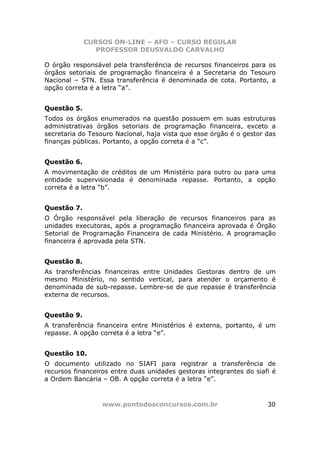 CURSOS ON-LINE – AFO – CURSO REGULAR
                PROFESSOR DEUSVALDO CARVALHO

O órgão responsável pela transferência de recursos financeiros para os
órgãos setoriais de programação financeira é a Secretaria do Tesouro
Nacional – STN. Essa transferência é denominada de cota. Portanto, a
opção correta é a letra “a”.


Questão 5.
Todos os órgãos enumerados na questão possuem em suas estruturas
administrativas órgãos setoriais de programação financeira, exceto a
secretaria do Tesouro Nacional, haja vista que esse órgão é o gestor das
finanças públicas. Portanto, a opção correta é a “c”.


Questão 6.
A movimentação de créditos de um Ministério para outro ou para uma
entidade supervisionada é denominada repasse. Portanto, a opção
correta é a letra “b”.


Questão 7.
O Órgão responsável pela liberação de recursos financeiros para as
unidades executoras, após a programação financeira aprovada é Órgão
Setorial de Programação Financeira de cada Ministério. A programação
financeira é aprovada pela STN.


Questão 8.
As transferências financeiras entre Unidades Gestoras dentro de um
mesmo Ministério, no sentido vertical, para atender o orçamento é
denominada de sub-repasse. Lembre-se de que repasse é transferência
externa de recursos.


Questão 9.
A transferência financeira entre Ministérios é externa, portanto, é um
repasse. A opção correta é a letra “e”.


Questão 10.
O documento utilizado no SIAFI para registrar a transferência de
recursos financeiros entre duas unidades gestoras integrantes do siafi é
a Ordem Bancária – OB. A opção correta é a letra “e”.



                 www.pontodosconcursos.com.br                        30
 