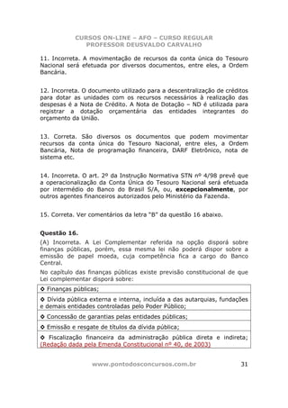 CURSOS ON-LINE – AFO – CURSO REGULAR
               PROFESSOR DEUSVALDO CARVALHO

11. Incorreta. A movimentação de recursos da conta única do Tesouro
Nacional será efetuada por diversos documentos, entre eles, a Ordem
Bancária.


12. Incorreta. O documento utilizado para a descentralização de créditos
para dotar as unidades com os recursos necessários à realização das
despesas é a Nota de Crédito. A Nota de Dotação – ND é utilizada para
registrar a dotação orçamentária das entidades integrantes do
orçamento da União.


13. Correta. São diversos os documentos que podem movimentar
recursos da conta única do Tesouro Nacional, entre eles, a Ordem
Bancária, Nota de programação financeira, DARF Eletrônico, nota de
sistema etc.


14. Incorreta. O art. 2º da Instrução Normativa STN nº 4/98 prevê que
a operacionalização da Conta Única do Tesouro Nacional será efetuada
por intermédio do Banco do Brasil S/A, ou, excepcionalmente, por
outros agentes financeiros autorizados pelo Ministério da Fazenda.


15. Correta. Ver comentários da letra “B” da questão 16 abaixo.


Questão 16.
(A) Incorreta. A Lei Complementar referida na opção disporá sobre
finanças públicas, porém, essa mesma lei não poderá dispor sobre a
emissão de papel moeda, cuja competência fica a cargo do Banco
Central.
No capítulo das finanças públicas existe previsão constitucional de que
Lei complementar disporá sobre:
◊ Finanças públicas;
◊ Dívida pública externa e interna, incluída a das autarquias, fundações
e demais entidades controladas pelo Poder Público;
◊ Concessão de garantias pelas entidades públicas;
◊ Emissão e resgate de títulos da dívida pública;
◊ Fiscalização financeira da administração pública direta e indireta;
(Redação dada pela Emenda Constitucional nº 40, de 2003)


                  www.pontodosconcursos.com.br                       31
 
