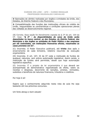 CURSOS ON-LINE – AFO – CURSO REGULAR
               PROFESSOR DEUSVALDO CARVALHO

◊ Operações de câmbio realizadas por órgãos e entidades da União, dos
Estados, do Distrito Federal e dos Municípios;
◊ Compatibilização das funções das instituições oficiais de crédito da
União, resguardadas as características e condições operacionais plenas
das voltadas ao desenvolvimento regional.


(B) Correta. Essa opção foi literalmente copiada do § 3º do art. 164 da
CF. Veja: “§ 3º - As disponibilidades de caixa da União serão
depositadas no banco central; as dos Estados, do Distrito Federal, dos
Municípios e dos órgãos ou entidades do Poder Público e das empresas
por ele controladas, em instituições financeiras oficiais, ressalvados os
casos previstos em lei”.
(C) Incorreta. O Poder Executivo publicará, até trinta dias após o
encerramento de cada bimestre, relatório resumido da execução
orçamentária.
(D) Incorreta. O art. 167, IX da CF veda a instituição de fundos de
qualquer natureza, sem prévia autorização legislativa. Assim sendo, a
instituição de fundos será permitida, desde que haja autorização
legislativa específica.
(E) Incorreta. É o projeto de lei orçamentária é que deverá ser
acompanhada de demonstrativo regionalizado do efeito, sobre as
receitas e despesas, decorrente de isenções, anistias, remissões,
subsídios e benefícios de natureza financeira, tributária e creditícia.


Por hoje é só!


Espero que o conhecimento adquirido nesta nota de aula lhe seja
bastante útil nos próximos concursos.


Um forte abraço e bom estudo!




                  www.pontodosconcursos.com.br                        32
 
