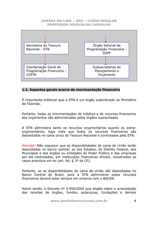 CURSOS ON-LINE – AFO – CURSO REGULAR
               PROFESSOR DEUSVALDO CARVALHO




  Secretaria do Tesouro                      Órgão Setorial de
  Nacional - STN                         Programação Financeira -
                                                  OSPF



  Coordenação Geral de                       Subsecretarias de
  Programação Financeira -                    Planejamento e
  COFIN                                         Orçamento



1.1. Aspectos gerais acerca da movimentação financeira


É importante enfatizar que a STN é um órgão subordinado ao Ministério
da Fazenda.


Portanto, todas as movimentações de créditos e de recursos financeiros
dos orçamentos são administradas pelos órgãos supracitados.


A STN administra tanto os recursos orçamentários quanto os extra-
orçamentários, haja vista que todos os recursos financeiros são
depositados no caixa único do Tesouro Nacional e controlados pela STN.


Atenção! Não esquecer que as disponibilidades de caixa da União serão
depositadas no banco central; as dos Estados, do Distrito Federal, dos
Municípios e dos órgãos ou entidades do Poder Público e das empresas
por ele controladas, em instituições financeiras oficiais, ressalvados os
casos previstos em lei (art. 64, § 3º da CF).


Portanto, se as disponibilidades de caixa da União são depositadas no
Banco Central do Brasil, para a STN administrar esses recursos
financeiros deverá estar sempre em sintonia com o BACEN.


Assim sendo, o Decreto nº 4.950/2004 que dispõe sobre a arrecadação
das receitas de órgãos, fundos, autarquias, fundações e demais

                  www.pontodosconcursos.com.br                         4
 