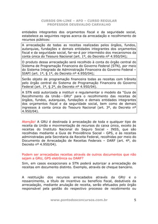 CURSOS ON-LINE – AFO – CURSO REGULAR
               PROFESSOR DEUSVALDO CARVALHO

entidades integrantes dos orçamentos fiscal e da seguridade social,
estabelece as seguintes regras acerca da arrecadação e recolhimento de
recursos públicos:
A arrecadação de todas as receitas realizadas pelos órgãos, fundos,
autarquias, fundações e demais entidades integrantes dos orçamentos
fiscal e da seguridade social, far-se-á por intermédio dos mecanismos da
conta única do Tesouro Nacional (art. 1º, do Decreto nº 4.950/04);
O produto dessa arrecadação será recolhido à conta do órgão central do
Sistema de Programação Financeira do Governo Federal (STN), por meio
do Sistema Integrado de Administração Financeira do Governo Federal –
SIAFI (art. 1º, § 1º, do Decreto nº 4.950/04);
Serão objeto de programação financeira todas as receitas com trânsito
pelo órgão central do Sistema de Programação Financeira do Governo
Federal (art. 1º, § 2º, do Decreto nº 4.950/04).
A STN está autorizada a instituir e regulamentar o modelo da "Guia de
Recolhimento da União - GRU" para o recolhimento das receitas de
órgãos, fundos, autarquias, fundações e demais entidades integrantes
dos orçamentos fiscal e da seguridade social, bem como de demais
ingressos à conta única do Tesouro Nacional (art. 3º, do Decreto nº
4.950/04).


Atenção! A GRU é destinada à arrecadação de toda e qualquer tipo de
receita da União e movimentação de recursos do caixa único, exceto às
receitas do Instituto Nacional do Seguro Social - INSS, que são
recolhidas mediante a Guia de Previdência Social - GPS, e às receitas
administradas pela Secretaria da Receita Federal, recolhidas por meio do
Documento de Arrecadação de Receitas Federais – DARF (art. 4º, do
Decreto nº 4.950/04).


Podem ser arrecadadas receitas através de outros documentos que não
sejam a GRU, GPS eletrônica ou DARF?
Sim, em casos excepcionais a STN poderá autorizar a arrecadação de
receitas em documento distinto. Exemplo, através de cheque bancário.


A restituição dos recursos arrecadados através da GRU e o
ressarcimento, a título de incentivo ou benefício fiscal, dedutíveis da
arrecadação, mediante anulação de receita, serão efetuados pelo órgão
responsável pela gestão do respectivo processo de recebimento ou


                 www.pontodosconcursos.com.br                         5
 