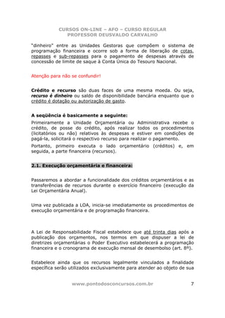 CURSOS ON-LINE – AFO – CURSO REGULAR
               PROFESSOR DEUSVALDO CARVALHO

“dinheiro” entre as Unidades Gestoras que compõem o sistema de
programação financeira e ocorre sob a forma de liberação de cotas,
repasses e sub-repasses para o pagamento de despesas através de
concessão de limite de saque à Conta Única do Tesouro Nacional.


Atenção para não se confundir!


Crédito e recurso são duas faces de uma mesma moeda. Ou seja,
recurso é dinheiro ou saldo de disponibilidade bancária enquanto que o
crédito é dotação ou autorização de gasto.


A seqüência é basicamente a seguinte:
Primeiramente a Unidade Orçamentária ou Administrativa recebe o
crédito, de posse do crédito, após realizar todos os procedimentos
(licitatórios ou não) relativos às despesas e estiver em condições de
pagá-la, solicitará o respectivo recurso para realizar o pagamento.
Portanto, primeiro executa o lado orçamentário (créditos) e, em
seguida, a parte financeira (recursos).


2.1. Execução orçamentária e financeira:


Passaremos a abordar a funcionalidade dos créditos orçamentários e as
transferências de recursos durante o exercício financeiro (execução da
Lei Orçamentária Anual).


Uma vez publicada a LOA, inicia-se imediatamente os procedimentos de
execução orçamentária e de programação financeira.



A Lei de Responsabilidade Fiscal estabelece que até trinta dias após a
publicação dos orçamentos, nos termos em que dispuser a lei de
diretrizes orçamentárias o Poder Executivo estabelecerá a programação
financeira e o cronograma de execução mensal de desembolso (art. 8º).


Estabelece ainda que os recursos legalmente vinculados a finalidade
específica serão utilizados exclusivamente para atender ao objeto de sua


                 www.pontodosconcursos.com.br                         7
 