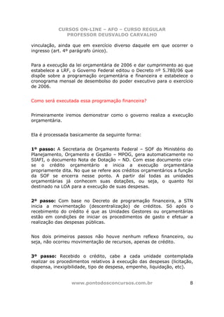 CURSOS ON-LINE – AFO – CURSO REGULAR
              PROFESSOR DEUSVALDO CARVALHO

vinculação, ainda que em exercício diverso daquele em que ocorrer o
ingresso (art. 4º parágrafo único).


Para a execução da lei orçamentária de 2006 e dar cumprimento ao que
estabelece a LRF, o Governo Federal editou o Decreto nº 5.780/06 que
dispõe sobre a programação orçamentária e financeira e estabelece o
cronograma mensal de desembolso do poder executivo para o exercício
de 2006.


Como será executada essa programação financeira?


Primeiramente iremos demonstrar como o governo realiza a execução
orçamentária.


Ela é processada basicamente da seguinte forma:


1º passo: A Secretaria de Orçamento Federal – SOF do Ministério do
Planejamento, Orçamento e Gestão – MPOG, gera automaticamente no
SIAFI, o documento Nota de Dotação – ND. Com esse documento cria-
se o crédito orçamentário e inicia a execução orçamentária
propriamente dita. No que se refere aos créditos orçamentários a função
da SOF se encerra nesse ponto. A partir daí todas as unidades
orçamentárias já conhecem suas dotações, ou seja, o quanto foi
destinado na LOA para a execução de suas despesas.


2º passo: Com base no Decreto de programação financeira, a STN
inicia a movimentação (descentralização) de créditos. Só após o
recebimento do crédito é que as Unidades Gestores ou orçamentárias
estão em condições de iniciar os procedimentos de gasto e efetuar a
realização das despesas públicas.


Nos dois primeiros passos não houve nenhum reflexo financeiro, ou
seja, não ocorreu movimentação de recursos, apenas de crédito.


3º passo: Recebido o crédito, cabe a cada unidade contemplada
realizar os procedimentos relativos à execução das despesas (licitação,
dispensa, inexigibilidade, tipo de despesa, empenho, liquidação, etc).


                 www.pontodosconcursos.com.br                        8
 