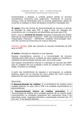 CURSOS ON-LINE – AFO – CURSO REGULAR
                PROFESSOR DEUSVALDO CARVALHO

Comprometida a despesa, a unidade gestora solicita os recursos
(transferência financeira) para pagamento. Transferido os recursos
começa a fase de desembolso para os diversos pagamentos, depois de
cumprido os estágios ou fases da despesa (empenho e liquidação etc).


4º passo: Uma das formas de descentralização de recursos é através
de liberação de cotas pela STN. A cota e deve ser realizada em
consonância com o cronograma de desembolso aprovado pela STN.
Assim, cota é o montante de recursos colocados à disposição dos Órgãos
Setoriais de Programação Financeira – OSPF pela Coordenação-Geral de
Programação Financeira – COFIN/STN, mediante movimentação intra-
siafi dos recursos da Conta Única do Tesouro Nacional.


Portanto, atenção! Cotas são somente os recursos transferidos da STN
para os OSPF.


5º passo: Liberação de repasses ou sub-repasses.
Repasse (transferência externa) é a movimentação de recursos
realizada pelos OSPF para as unidades de outros órgãos ou ministérios e
entidades da Administração Indireta, bem como entre esses.
Sub-repasse (transferência interna) é a liberação de recursos dos OSPF
para as unidades sob sua jurisdição e entre as unidades de um mesmo
órgão, ministério ou entidade.


A partir das transferências de repasses e sub-repasses, as unidades
gestoras, agora com os recursos em caixa, podem dar início à fase de
pagamento de seus compromissos (despesas).


Resumindo:
◊ Descentralização de créditos: É a transferência de créditos entre
unidade gestoras, ou seja, entre a STN e as unidades orçamentárias ou
administrativas;
◊ Descentralização interna de créditos (provisão): É a
movimentação de créditos entre unidades gestoras de um mesmo órgão
(verticalmente) ou entidades integrantes dos orçamentos fiscal e da
seguridade social, respeitada fielmente a classificação funcional (art. 2º
c/c o art. 3º do Decreto 825/93);


                  www.pontodosconcursos.com.br                          9
 