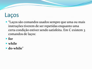 Laços
 “Laços são comandos usados sempre que uma ou mais
  instruções tiverem de ser repetidas enquanto uma
  certa condição estiver sendo satisfeita. Em C existem 3
  comandos de laços:
 for
 while
 do-while”
 