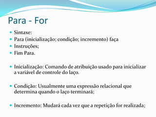 Para - For
   Sintaxe:
   Para (inicialização; condição; incremento) faça
   Instruções;
   Fim Para.

 Inicialização: Comando de atribuição usado para inicializar
    a variável de controle do laço.

 Condição: Usualmente uma expressão relacional que
    determina quando o laço terminará;

 Incremento: Mudará cada vez que a repetição for realizada;
 