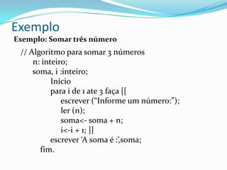 Exemplo
Exemplo: Somar três número
 // Algoritmo para somar 3 números
     n: inteiro;
     soma, i :inteiro;
           Início
           para i de 1 ate 3 faça [[
              escrever (“Informe um número:”);
              ler (n);
              soma<- soma + n;
              i<-i + 1; ]]
           escrever ‘A soma é :’,soma;
       fim.
 