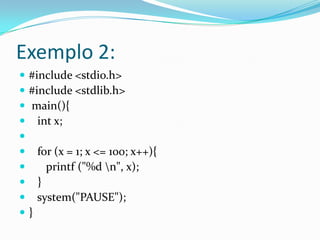 Exemplo 2:
   #include <stdio.h>
   #include <stdlib.h>
   main(){
     int x;

       for (x = 1; x <= 100; x++){
         printf ("%d n", x);
       }
       system("PAUSE");
   }
 