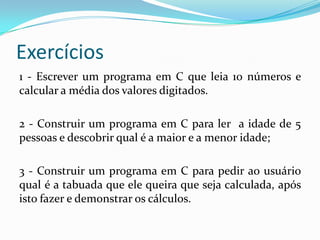 Exercícios
1 - Escrever um programa em C que leia 10 números e
calcular a média dos valores digitados.

2 - Construir um programa em C para ler a idade de 5
pessoas e descobrir qual é a maior e a menor idade;

3 - Construir um programa em C para pedir ao usuário
qual é a tabuada que ele queira que seja calculada, após
isto fazer e demonstrar os cálculos.
 