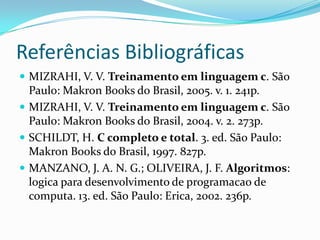 Referências Bibliográficas
 MIZRAHI, V. V. Treinamento em linguagem c. São
  Paulo: Makron Books do Brasil, 2005. v. 1. 241p.
 MIZRAHI, V. V. Treinamento em linguagem c. São
  Paulo: Makron Books do Brasil, 2004. v. 2. 273p.
 SCHILDT, H. C completo e total. 3. ed. São Paulo:
  Makron Books do Brasil, 1997. 827p.
 MANZANO, J. A. N. G.; OLIVEIRA, J. F. Algoritmos:
  logica para desenvolvimento de programacao de
  computa. 13. ed. São Paulo: Erica, 2002. 236p.
 