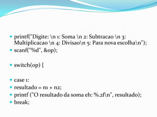 printf("Digite: n 1: Soma n 2: Subtracao n 3:
  Multiplicacao n 4: Divisaon 5: Para nova escolhan");
 scanf("%d", &op);

 switch(op) {

   case 1:
   resultado = n1 + n2;
   printf ("O resultado da soma eh: %.2fn", resultado);
   break;
 