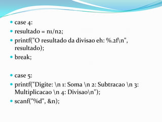  case 4:
 resultado = n1/n2;
 printf("O resultado da divisao eh: %.2fn",
  resultado);
 break;


 case 5:
 printf("Digite: n 1: Soma n 2: Subtracao n 3:
  Multiplicacao n 4: Divisaon");
 scanf("%d", &n);
 