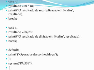  case 3:
 resultado = n1 * n2;
 printf("O resultado da multiplicacao eh: %.2fn",
  resultado);
 break;


 case 4:
 resultado = n1/n2;
 printf("O resultado da divisao eh: %.2fn", resultado);
 break;


 default:
 printf ("Operador desconhecidon");
 }}
 system("PAUSE");
 }
 