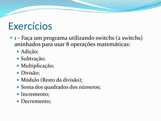 Exercícios
 1 - Faça um programa utilizando switchs (2 switchs)
 aninhados para usar 8 operações matemáticas:
   Adição;
   Subtração;
   Multiplicação;
   Divisão;
   Módulo (Resto da divisão);
   Soma dos quadrados dos números;
   Incremento;
   Decremento;
 