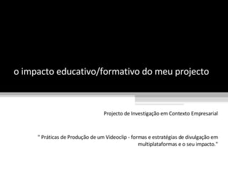 o impacto educativo/formativo do meu projecto Projecto de Investigação em Contexto Empresarial &quot; Práticas de Produção de um Videoclip - formas e estratégias de divulgação em multiplataformas e o seu impacto.&quot; 