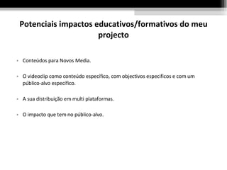 Potenciais impactos educativos/formativos do meu projecto Conteúdos para Novos Media. O videoclip como conteúdo específico, com objectivos especificos e com um público-alvo específico. A sua distribuição em multi plataformas. O impacto que tem no público-alvo. 