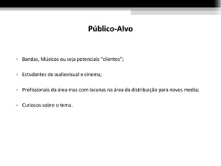 Público-Alvo Bandas, Músicos ou seja potenciais “clientes”; Estudantes de audiovisual e cinema; Profissionais da área mas com lacunas na área da distribuição para novos media; Curiosos sobre o tema. 