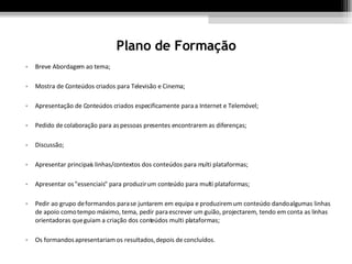 Plano de Formação Breve Abordagem ao tema; Mostra de Conteúdos criados para Televisão e Cinema; Apresentação de Conteúdos criados especificamente para a Internet e Telemóvel; Pedido de colaboração para as pessoas presentes encontrarem as diferenças; Discussão; Apresentar principais linhas/contextos dos conteúdos para multi plataformas; Apresentar os "essenciais" para produzir um conteúdo para multi plataformas; Pedir ao grupo de formandos para se juntarem em equipa e produzirem um conteúdo dando algumas linhas de apoio como tempo máximo, tema, pedir para escrever um guião, projectarem, tendo em conta as linhas orientadoras que guiam a criação dos conteúdos multi plataformas; Os formandos apresentariam os resultados, depois de concluídos.  