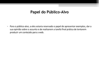 Papel do Público-Alvo Para o público-alvo, a eles estaria reservado o papel de apresentar exemplos, dar a sua opinião sobre o assunto e de realizarem a tarefa final prática de tentarem produzir um conteúdo para a web. 