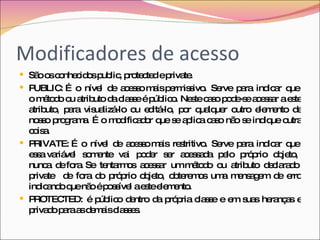 Modificadores de acesso São os conhecidos public, protected e private. PUBLIC: É  o  nível  de  acesso mais permissivo.  Serve  para  indicar  que  o método ou atributo da classe é público. Neste caso pode-se acessar a este atributo,  para  visualizá-lo  ou  editá-lo,  por  qualquer  outro  elemento  de nosso programa. É o modificador que se aplica caso não se indique outra coisa.  PRIVATE: É  o  nível  de  acesso mais  restritivo.  Serve  para  indicar  que  essa variável  somente  vai  poder  ser  acessada  pelo  próprio  objeto,  nunca  de fora. Se  tentarmos  acessar  um método  ou  atributo  declarado  private  de fora do próprio objeto, obteremos uma mensagem de erro indicando que não é possível a este elemento.  PROTECTED: é público dentro da própria classe e em suas heranças e privado para as demais classes. 