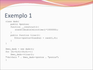 Exemplo 1 class dado{  public $pontos;  function __construct(){  srand((double)microtime()*1000000);  }  public function tirar(){  $this->pontos=$randval = rand(1,6);  }  }  $meu_dado = new dado();  for ($i=0;$i<30;$i++){  $meu_dado->tirar();  "<br>Saiu " . $meu_dado->pontos . "pontos";  }  