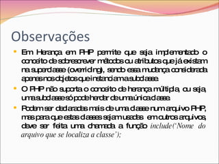 Observações Em Herança em PHP permite que seja implementado o conceito de sobrescrever métodos ou atributos que já existam na superclasse (overriding), sendo essa mudança considerada apenas nos objetos que instanciam a subclasse. O PHP não suporta o conceito de herança múltipla, ou seja, uma subclasse só pode herdar de uma única classe. Podem ser declaradas mais de uma classe num arquivo PHP, mas para que estas classes sejam usadas  em outros arquivos, deve ser feita uma chamada a função  include(‘Nome do arquivo que se localiza a classe’); 