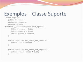 Exemplos – Classe Suporte class suporte{  public $titulo;  protected $numero;  private $preco;  function __construct($tit,$num,$preco){  $this->titulo = $tit;  $this->numero = $num;  $this->preco = $preco;  }  public function dar_preco_sem_imposto(){  return $this->preco;  }  public function dar_preco_com_imposto(){  return $this->preco * 1.16;  }  