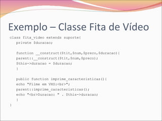 Exemplo – Classe Fita de Vídeo class fita_video extends suporte{  private $duracao;  function __construct($tit,$num,$preco,$duracao){  parent::__construct($tit,$num,$preco);  $this->duracao = $duracao;  }  public function imprime_caracteristicas(){  echo "Filme em VHS:<br>";  parent::imprime_caracteristicas();  echo "<br>Duracao: " . $this->duracao;  }  }  