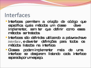 Interfaces Interfaces permitem a criação de código que especifica quais métodos um classe  deve  implementar,  sem  ter  que  definir  como  esses  métodos  ser tratados.  Interfaces são definidas utilizando a palavra-chave  interface , e deve ter  definições  para  todos  os  métodos  listados  na  interface.  Classes  podem implementar  mais  de  uma  interface  se  desejarem  listando  cada  interface separada por um espaço. 