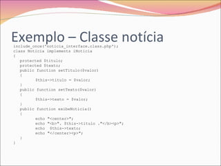 Exemplo – Classe notícia include_once('noticia_interface.class.php'); class Noticia implements iNoticia { protected $titulo; protected $texto; public function setTitulo($valor) { $this->titulo = $valor; } public function setTexto($valor) { $this->texto = $valor; } public function exibeNoticia() { echo "<center>"; echo "<b>". $this->titulo ."</b><p>"; echo  $this->texto; echo "</center><p>"; } } 