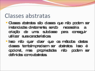 Classes abstratas Classes abstratas são classes que não podem ser instanciadas diretamente, sendo  necessária  a  criação  de  uma  subclasse  para  conseguir  utilizar  suas características.  Isso  não  quer  dizer  que  os  métodos  destas  classes  também precisam  ser  abstratos.  Isso  é  opcional,  mas  propriedades  não  podem  ser definidas  como abstratas. 
