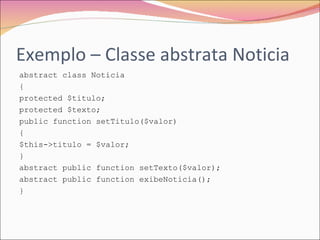 Exemplo – Classe abstrata Noticia abstract class Noticia { protected $titulo; protected $texto; public function setTitulo($valor) { $this->titulo = $valor; } abstract public function setTexto($valor); abstract public function exibeNoticia(); } 