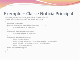 Exemplo – Classe Noticia Principal include_once('noticia_abstrata.class.php'); class NoticiaPrincipal extends Noticia { private $imagem; public function setTexto($valor) { $this->texto = $valor; } function setImagem($valor){ $this->imagem = $valor; } function exibeNoticia(){ echo "<center>"; echo "<img src=\"". $this->imagem ."\"><p>"; echo "<b>". $this->titulo ."</b><p>"; echo  $this->texto; echo "</center><p>"; } } 