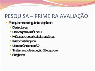PESQUISA – PRIMEIRA AVALIAÇÃO Pesquisem os seguintes tópicos: Destrutores Uso da palavra “final” Métodos e propriedades estáticos Métodos Mágicos Uso do “instanceof” Tratamento de exceção (Exception) Singleton 