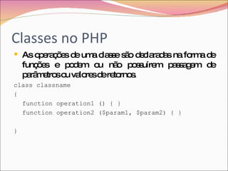 Classes no PHP As operações de uma classe são declaradas na forma de funções e podem ou não possuírem passagem de parâmetros ou valores de retornos.  class classname { function operation1 () { } function operation2 ($param1, $param2) { } } 