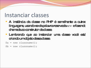 Instanciar classes A instância da classe no PHP é semelhante a outras linguagens, usando-se da palavra reservada  new  e fazendo chamada ao construtor da classe. Lembrando que ao instanciar uma classe você está criando um objeto dessa classe. $a = new classname(); $b = new classname(); 
