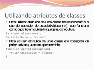 Utilizando atributos de classes Para utilizar atributos de uma classe faz-se necessário o uso do operador de associatividade (->), que funciona como o ponto em outras linguagens, como Java. $a = new classname(); $a->attribute = ‘value’; Para utilizar atributos de uma classe em operações da própria classe, usa-se o operador this. function operation($param) { $this->attribute = $param; } 