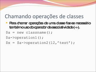 Chamando operações de classes Para chamar operações de uma classe faz-se necessário também o uso do operador de associatividade (->). $a = new classname(); $a->operation1(); $x = $a->operation2(12,’test’); 