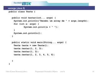 public class Teste { public void testar(int... args) { System.out.println("Recebi um array de " + args.length); for (int a: args) { System.out.print(a + " "); } System.out.println(); } public static void main(String... args) { Teste teste = new Teste(); teste.testar(1, 2, 3); teste.testar(1, 2); teste.testar(1, 2, 3, 4, 5, 6); } } varargs (Java 5) 