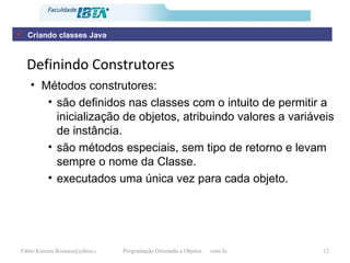 Definindo Construtores Métodos construtores:  são definidos nas classes com o intuito de permitir a inicialização de objetos, atribuindo valores a variáveis de instância. são métodos especiais, sem tipo de retorno e levam sempre o nome da Classe. executados uma única vez para cada objeto. Criando classes Java 