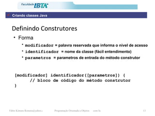 Definindo Construtores Forma modificador   = palavra reservada que informa o nível de acesso identificador  = nome da classe (fácil entendimento) parametros  = parametros de entrada do método construtor [modificador] identificador([parametros]) { // bloco de código do método construtor } Criando classes Java 