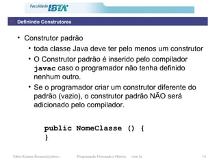 Construtor padrão toda classe Java deve ter pelo menos um construtor O Construtor padrão é inserido pelo compilador  javac  caso o programador não tenha definido nenhum outro. Se o programador criar um construtor diferente do padrão (vazio), o construtor padrão NÃO será adicionado pelo compilador. public NomeClasse () { }   Definindo Construtores 