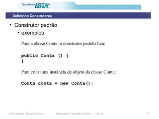 Construtor padrão exemplos Para a classe Conta, o construtor padrão fica:   public Conta () { } Para criar uma instância de objeto da classe Conta: Conta conta = new Conta(); Definindo Construtores 