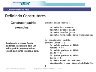 Definindo Construtores Construtor padrão exemplos public class Conta {   private int numero; private double saldo; private double juros; private java.util.Date vencimento; .. // construtor padrão public Conta() { // saldo padrao é ZERO. numero = 0; // saldo padrao é ZERO. saldo = 0; // juros padrao é ZERO. juros = 0; // data atual do sistema vencimento = new java.util.Date(); }   .. Analisando a classe Conta, podemos inicializá-la com um saldo padrão, com um saldo inicial, com juros iniciais, e data.   Criando classes Java 