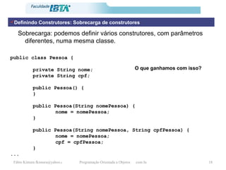 Sobrecarga: podemos definir vários construtores, com parâmetros diferentes, numa mesma classe. public class Pessoa {   private String nome; private String cpf;   public Pessoa() { }   public Pessoa(String nomePessoa) { nome = nomePessoa; }   public Pessoa(String nomePessoa, String cpfPessoa) { nome = nomePessoa; cpf = cpfPessoa; } ... O que ganhamos com isso? Definindo Construtores: Sobrecarga de construtores 