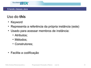 Uso do  this Keyword  Representa a referência da própria instância (este) Usado para acessar membros de instância: Atributos; Métodos; Construtores; Facilita a codificação Criando classes Java 